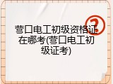 营口电工初级资格证在哪考(营口电工初级证考)