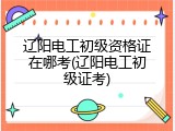 辽阳电工初级资格证在哪考(辽阳电工初级证考)