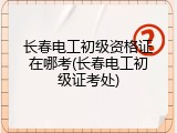 长春电工初级资格证在哪考(长春电工初级证考处)