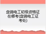 盘锦电工初级资格证在哪考(盘锦电工证考处)