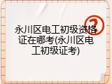 永川区电工初级资格证在哪考(永川区电工初级证考)
