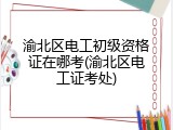 渝北区电工初级资格证在哪考(渝北区电工证考处)