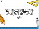 包头哪里有电工技师培训(包头电工培训处)