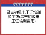 昌吉初级电工证培训多少钱(昌吉初级电工证培训费用)