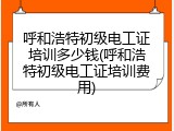 呼和浩特初级电工证培训多少钱(呼和浩特初级电工证培训费用)