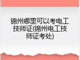 锦州哪里可以考电工技师证(锦州电工技师证考处)