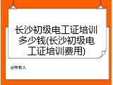 长沙初级电工证培训多少钱(长沙初级电工证培训费用)