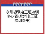 永州初级电工证培训多少钱(永州电工证培训费用)