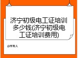 济宁初级电工证培训多少钱(济宁初级电工证培训费用)