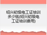 绍兴初级电工证培训多少钱(绍兴初级电工证培训费用)