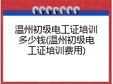 温州初级电工证培训多少钱(温州初级电工证培训费用)