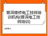 普洱维修电工技师培训机构(普洱电工技师培训)
