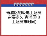 青浦区初级电工证复审要多久(青浦区电工证复审时间)