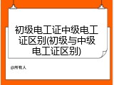 初级电工证中级电工证区别(初级与中级电工证区别)