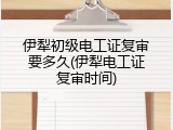 伊犁初级电工证复审要多久(伊犁电工证复审时间)