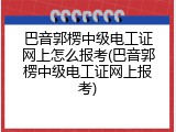 巴音郭楞中级电工证网上怎么报考(巴音郭楞中级电工证网上报考)