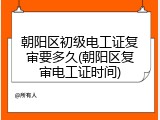 朝阳区初级电工证复审要多久(朝阳区复审电工证时间)