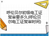 呼伦贝尔初级电工证复审要多久(呼伦贝尔电工证复审时间)