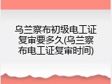 乌兰察布初级电工证复审要多久(乌兰察布电工证复审时间)
