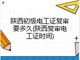 陕西初级电工证复审要多久(陕西复审电工证时间)