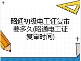 昭通初级电工证复审要多久(昭通电工证复审时间)