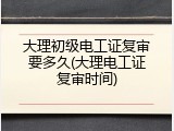 大理初级电工证复审要多久(大理电工证复审时间)