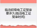 临沧初级电工证复审要多久(临沧电工证复审时间)
