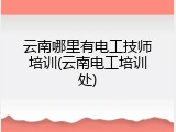 云南哪里有电工技师培训(云南电工培训处)