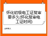 怀化初级电工证复审要多久(怀化复审电工证时间)