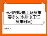 永州初级电工证复审要多久(永州电工证复审时间)