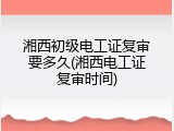 湘西初级电工证复审要多久(湘西电工证复审时间)