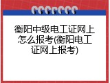 衡阳中级电工证网上怎么报考(衡阳电工证网上报考)