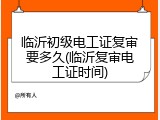 临沂初级电工证复审要多久(临沂复审电工证时间)