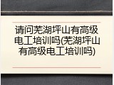 请问芜湖坪山有高级电工培训吗(芜湖坪山有高级电工培训吗)