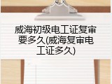 威海初级电工证复审要多久(威海复审电工证多久)