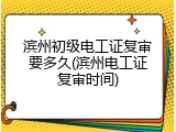 滨州初级电工证复审要多久(滨州电工证复审时间)