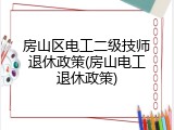房山区电工二级技师退休政策(房山电工退休政策)