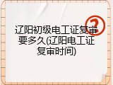 辽阳初级电工证复审要多久(辽阳电工证复审时间)