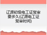 辽源初级电工证复审要多久(辽源电工证复审时间)