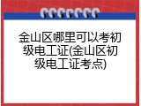 金山区哪里可以考初级电工证(金山区初级电工证考点)