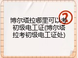 博尔塔拉哪里可以考初级电工证(博尔塔拉考初级电工证处)