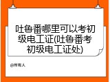 吐鲁番哪里可以考初级电工证(吐鲁番考初级电工证处)