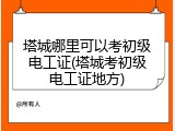 塔城哪里可以考初级电工证(塔城考初级电工证地方)