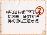 呼和浩特哪里可以考初级电工证(呼和浩特初级电工证考场)