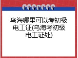 乌海哪里可以考初级电工证(乌海考初级电工证处)