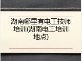 湖南哪里有电工技师培训(湖南电工培训地点)