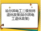 哈尔滨电工二级技师退休政策(哈尔滨电工退休政策)
