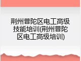 荆州普陀区电工高级技能培训(荆州普陀区电工高级培训)