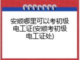 安顺哪里可以考初级电工证(安顺考初级电工证处)