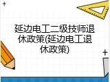 延边电工二级技师退休政策(延边电工退休政策)